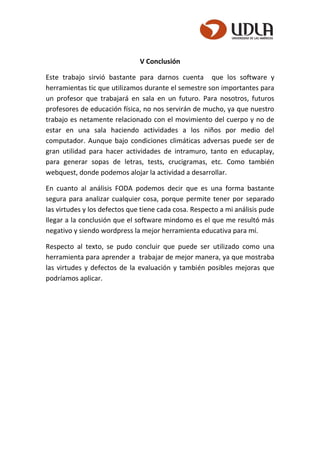 V Conclusión
Este trabajo sirvió bastante para darnos cuenta que los software y
herramientas tic que utilizamos durante el semestre son importantes para
un profesor que trabajará en sala en un futuro. Para nosotros, futuros
profesores de educación física, no nos servirán de mucho, ya que nuestro
trabajo es netamente relacionado con el movimiento del cuerpo y no de
estar en una sala haciendo actividades a los niños por medio del
computador. Aunque bajo condiciones climáticas adversas puede ser de
gran utilidad para hacer actividades de intramuro, tanto en educaplay,
para generar sopas de letras, tests, crucigramas, etc. Como también
webquest, donde podemos alojar la actividad a desarrollar.
En cuanto al análisis FODA podemos decir que es una forma bastante
segura para analizar cualquier cosa, porque permite tener por separado
las virtudes y los defectos que tiene cada cosa. Respecto a mi análisis pude
llegar a la conclusión que el software mindomo es el que me resultó más
negativo y siendo wordpress la mejor herramienta educativa para mí.
Respecto al texto, se pudo concluir que puede ser utilizado como una
herramienta para aprender a trabajar de mejor manera, ya que mostraba
las virtudes y defectos de la evaluación y también posibles mejoras que
podríamos aplicar.
 