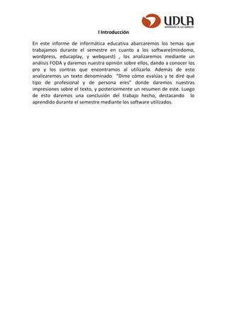 I Introducción
En este informe de informática educativa abarcaremos los temas que
trabajamos durante el semestre en cuanto a los software(mindomo,
wordpress, educaplay, y webquest) , los analizaremos mediante un
análisis FODA y daremos nuestra opinión sobre ellos, dando a conocer los
pro y los contras que encontramos al utilizarlo. Además de esto
analizaremos un texto denominado “Dime cómo evalúas y te diré qué
tipo de profesional y de persona eres” donde daremos nuestras
impresiones sobre el texto, y posteriormente un resumen de este. Luego
de esto daremos una conclusión del trabajo hecho, destacando lo
aprendido durante el semestre mediante los software utilizados.
 