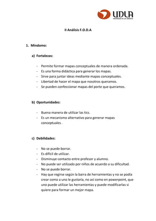 II Análisis F.O.D.A
1. Mindomo:
a) Fortalezas:
- Permite formar mapas conceptuales de manera ordenada.
- Es una forma didáctica para generar los mapas.
- Sirve para juntar ideas mediante mapas conceptuales.
- Libertad de hacer el mapa que nosotros queramos.
- Se pueden confeccionar mapas del porte que queramos.
b) Oportunidades:
- Buena manera de utilizar las tics.
- Es un mecanismo alternativo para generar mapas
conceptuales .
c) Debilidades:
- No se puede borrar.
- Es difícil de utilizar.
- Disminuye contacto entre profesor y alumno.
- No puede ser utilizado por niños de acuerdo a su dificultad.
- No se puede borrar.
- Hay que regirse según la barra de herramientas y no se podía
crear como a uno le gustaría, no así como en powerpoint, que
uno puede utilizar las herramientas y puede modificarlas si
quiere para formar un mejor mapa.
 