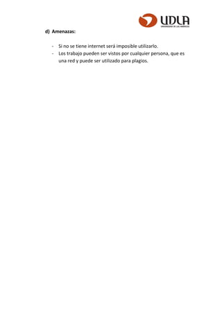 d) Amenazas:
- Si no se tiene internet será imposible utilizarlo.
- Los trabajo pueden ser vistos por cualquier persona, que es
una red y puede ser utilizado para plagios.
 