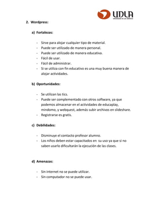 2. Wordpress:
a) Fortalezas:
- Sirve para alojar cualquier tipo de material.
- Puede ser utilizado de manera personal.
- Puede ser utilizado de manera educativa.
- Fácil de usar.
- Fácil de administrar.
- Si se utiliza con fin educativo es una muy buena manera de
alojar actividades.
b) Oportunidades:
- Se utilizan las tics.
- Puede ser complementado con otros software, ya que
podemos almacenar en el actividades de educaplay,
mindomo, y webquest, además subir archivos en slideshare.
- Registrarse es gratis.
c) Debilidades:
- Disminuye el contacto profesor alumno.
- Los niños deben estar capacitados en su uso ya que si no
saben usarlo dificultarán la ejecución de las clases.
d) Amenazas:
- Sin internet no se puede utilizar.
- Sin computador no se puede usar.
 