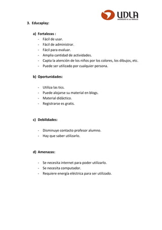 3. Educaplay:
a) Fortalezas :
- Fácil de usar.
- Fácil de administrar.
- Fácil para evaluar.
- Amplia cantidad de actividades.
- Capta la atención de los niños por los colores, los dibujos, etc.
- Puede ser utilizado por cualquier persona.
b) Oportunidades:
- Utiliza las tics.
- Puede alojarse su material en blogs.
- Material didáctico.
- Registrarse es gratis.
c) Debilidades:
- Disminuye contacto profesor alumno.
- Hay que saber utilizarlo.
d) Amenazas:
- Se necesita internet para poder utilizarlo.
- Se necesita computador.
- Requiere energía eléctrica para ser utilizado.
 