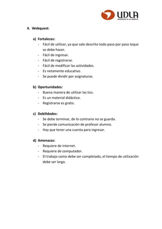 4. Webquest:
a) Fortalezas:
- Fácil de utilizar, ya que sale descrito todo paso por paso loque
se debe hacer.
- Fácil de ingresar.
- Fácil de registrarse.
- Fácil de modificar las actividades.
- Es netamente educativo.
- Se puede dividir por asignaturas.
b) Oportunidades:
- Buena manera de utilizar las tics.
- Es un material didáctico.
- Registrarse es gratis.
c) Debilidades:
- Se debe terminar, de lo contrario no se guarda.
- Se pierde comunicación de profesor alumno.
- Hay que tener una cuenta para ingresar.
d) Amenazas:
- Requiere de internet.
- Requiere de computador.
- El trabajo como debe ser completado, el tiempo de utilización
debe ser largo.
 