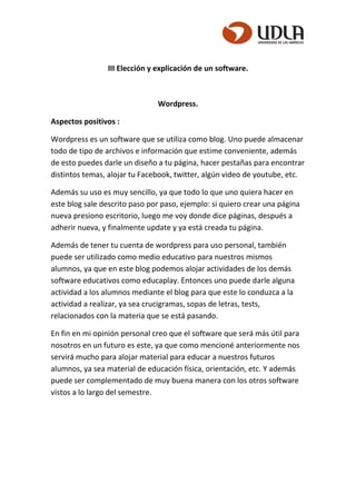 III Elección y explicación de un software.
Wordpress.
Aspectos positivos :
Wordpress es un software que se utiliza como blog. Uno puede almacenar
todo de tipo de archivos e información que estime conveniente, además
de esto puedes darle un diseño a tu página, hacer pestañas para encontrar
distintos temas, alojar tu Facebook, twitter, algún video de youtube, etc.
Además su uso es muy sencillo, ya que todo lo que uno quiera hacer en
este blog sale descrito paso por paso, ejemplo: si quiero crear una página
nueva presiono escritorio, luego me voy donde dice páginas, después a
adherir nueva, y finalmente update y ya está creada tu página.
Además de tener tu cuenta de wordpress para uso personal, también
puede ser utilizado como medio educativo para nuestros mismos
alumnos, ya que en este blog podemos alojar actividades de los demás
software educativos como educaplay. Entonces uno puede darle alguna
actividad a los alumnos mediante el blog para que este lo conduzca a la
actividad a realizar, ya sea crucigramas, sopas de letras, tests,
relacionados con la materia que se está pasando.
En fin en mi opinión personal creo que el software que será más útil para
nosotros en un futuro es este, ya que como mencioné anteriormente nos
servirá mucho para alojar material para educar a nuestros futuros
alumnos, ya sea material de educación física, orientación, etc. Y además
puede ser complementado de muy buena manera con los otros software
vistos a lo largo del semestre.
 