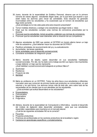 11
30. Juana, docente de la especialidad de Estética Personal, observa que en la primera
semana de clases algunos estudiantes llegan tarde, por lo que tiene que esperar a que
estén todos los alumnos para iniciar las actividades. Esta situación ha generado
incomodidad entre los estudiantes y ha ocasionado que el número de estudiantes que
llega tarde aumente.
¿Qué estrategia es la más adecuada ante esta situación presentada?
a. Tomar medidas drásticas y castigar a los estudiantes que llegan tarde a clase.
b. Exigir que los estudiantes cumplan unas normas de convivencia presentadas por la
docente.
c. Promover que los estudiantes tomen acuerdos y elaboren sus normas de convivencia.
d. Promover que los estudiantes sean tolerantes ante la situación de sus compañeros.
31. Algunos estudiantes de EBR que asisten al CETPRO en horario alterno tienen un bajo
nivel de autoestima. ¿Qué deberían hacer los docentes del CETPRO?
a. Planificar actividades de reconocimiento del yo y su autovaloración.
b. Aumentarles las tareas operativas
c. Incluir actividades para el desarrollo socioemocional.
d. Considerar actividades de integración grupal
32. Marco, docente de diseño, quiere desarrollar en sus estudiantes habilidades
socioemocionales. Por ello, les ha dado como trabajo escribir sus logros más importantes
y luego elaborar un logo que los represente.
¿Qué habilidad socioemocional está trabajando el profesor Marco?
a. Asertividad
b. Resiliencia
c. Proyecto de vida
d. Identidad
33. Marta es profesora en un CETPRO. Todos los años lleva a sus estudiantes a diferentes
mercados para que conozcan de primera fuente qué productos se comercializan, en qué
volumen y en qué forma. Los alumnos toman nota de todo ello, pero sobre todo de las
necesidades de los clientes que no son atendidas por los estudiantes.
¿Esta actividad qué actitud desarrollará en los estudiantes?
a. Emprendedora.
b. Comunicativa.
c. Negociadora.
d. Pragmática.
34. Adriana, docente de la especialidad de Computación e Informática, durante el desarrollo
del módulo de digitación debe desarrollar actividades para que sus estudiantes
desarrollen capacidades para insertarse en el mercado laboral.
¿Cuál de las siguientes actividades NO es la correcta?
a. Pasantías
b. Proyectos productivos
c. Prácticas pre-profesionales en los sectores productivos de la localidad o región.
d. Centrarse en aprendizajes específicos y complementarios.
 