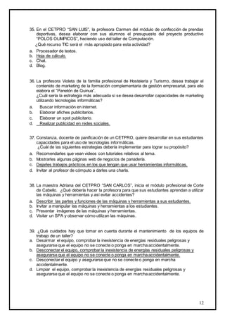 12
35. En el CETPRO “SAN LUIS”, la profesora Carmen del módulo de confección de prendas
deportivas, desea elaborar con sus alumnos el presupuesto del proyecto productivo
“POLOS OLIMPICOS”, haciendo uso del taller de Computación.
¿Qué recurso TIC será el más apropiado para esta actividad?
a. Procesador de textos.
b. Hoja de cálculo.
c. Chat.
d. Blog.
36. La profesora Violeta de la familia profesional de Hostelería y Turismo, desea trabajar el
contenido de marketing de la formación complementaria de gestión empresarial, para ello
elabora el “Panetón de Quinua”.
¿Cuál sería la estrategia más adecuada si se desea desarrollar capacidades de marketing
utilizando tecnologías informáticas?
a. Buscar información en internet.
b. Elaborar afiches publicitarios.
c. Elaborar un spot publicitario.
d. Realizar publicidad en redes sociales.
37. Constanza, docente de panificación de un CETPRO, quiere desarrollar en sus estudiantes
capacidades para el uso de tecnologías informáticas.
¿Cuál de las siguientes estrategias debería implementar para lograr su propósito?
a. Recomendarles que vean videos con tutoriales relativos al tema.
b. Mostrarles algunas páginas web de negocios de panadería.
c. Dejarles trabajos prácticos en los que tengan que usar herramientas informáticas.
d. Invitar al profesor de cómputo a darles una charla.
38. La maestra Adriana del CETPRO “SAN CARLOS”, inicia el módulo profesional de Corte
de Cabello. ¿Qué debería hacer la profesora para que sus estudiantes aprendan a utilizar
las máquinas y herramientas y así evitar accidentes?
a. Describir las partes y funciones de las máquinas y herramientas a sus estudiantes.
b. Invitar a manipular las máquinas y herramientas a los estudiantes.
c. Presentar imágenes de las máquinas y herramientas.
d. Visitar un SPA y observar cómo utilizan las máquinas.
39. ¿Qué cuidados hay que tomar en cuenta durante el mantenimiento de los equipos de
trabajo de un taller?
a. Desarmar el equipo, comprobar la inexistencia de energías residuales peligrosas y
asegurarse que el equipo no se conecte o ponga en marcha accidentalmente.
b. Desconectar el equipo, comprobar la inexistencia de energías residuales peligrosas y
asegurarse que el equipo no se conecte o ponga en marcha accidentalmente.
c. Desconectar el equipo y asegurarse que no se conecte o ponga en marcha
accidentalmente.
d. Limpiar el equipo, comprobar la inexistencia de energías residuales peligrosas y
asegurarse que el equipo no se conecte o ponga en marcha accidentalmente.
 