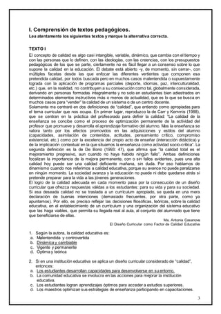 3
I. Comprensión de textos pedagógicos.
Lea atentamente los siguientes textos y marque la alternativa correcta.
TEXTO I
El concepto de calidad es algo casi intangible, variable, dinámico, que cambia con el tiempo y
con las personas que lo definen, con las ideologías, con las creencias, con los presupuestos
pedagógicos de los que se parte, ciertamente no es fácil llegar a un consenso sobre lo que
supone la calidad en la educación. El debate está abierto -y, de momento, sin cerrar-, con
múltiples facetas desde las que enfocar las diferentes vertientes que componen esa
pretendida calidad, por todos buscada pero en muchos casos malentendida o supuestamente
lograda con la aplicación de programas parciales (deporte, idiomas, paz, interculturalidad,
etc.) que, en la realidad, no contribuyen a su consecución como tal, globalmente considerada,
derivando en personas formadas integralmente y no solo en estudiantes bien adiestrados en
determinados elementos instructivos más o menos de actualidad, que es lo que se busca en
muchos casos para “vender” la calidad de un sistema o de un centro docente.
Solamente me centraré en dos definiciones de “calidad”, que entiendo como apropiadas para
el tema curricular que nos ocupa. En primer lugar, reproduzco la de Carr y Kemmis (1988),
que se centran en la práctica del profesorado para definir la calidad: “La calidad de la
enseñanza se concibe como el proceso de optimización permanente de la actividad del
profesor que promueve y desarrolla el aprendizaje formativo del alumno. Mas la enseñanza se
valora tanto por los efectos promovidos en las adquisiciones y estilos del alumno
(capacidades, asimilación de contenidos, actitudes, pensamiento crítico, compromiso
existencial, etc.) como por la excelencia del propio acto de enseñar (interacción didáctica) y
de la implicación contextual en la que situamos la enseñanza como actividad socio-crítica”. La
segunda definición es la de De Bono (1993: 47), que afirma que “la calidad total es el
mejoramiento progresivo, aun cuando no haya habido ningún fallo”. Ambas definiciones
focalizan la importancia de la mejora permanente, con o sin fallos evidentes, pues una alta
calidad hoy puede ser una calidad deficiente mañana, sin duda. Por eso hablamos de
dinamismo cuando nos referimos a calidad educativa, porque su avance no puede paralizarse
en ningún momento. La sociedad avanza y la educación no puede ni debe quedarse atrás si
pretende preparar para la vida a las jóvenes generaciones.
El logro de la calidad adecuada en cada momento pasa por la consecución de un diseño
curricular que ofrezca respuestas válidas a los estudiantes: para su vida y para su sociedad.
Si esa deseada calidad no se traslada a un currículum apropiado, se queda en una mera
declaración de buenas intenciones (demasiado frecuentes, por otra parte, como ya
apuntamos). Por ello, es preciso reflejar las decisiones filosóficas, teóricas, sobre la calidad
educativa, en el establecimiento de un currículum y una organización del sistema educativo
que las haga viables, que permita su llegada real al aula, al conjunto del alumnado que tiene
que beneficiarse de ellas.
Ma. Antonia Casanova
El Diseño Curricular como Factor de Calidad Educativa
1. Según la autora, la calidad educativa es:
a. Malentendida y controvertida
b. Dinámica y cambiable
c. Vigente y permanente
d. Óptima y teórica
2. Si en una institución educativa se aplica un diseño curricular considerado de “calidad”,
entonces:
a. Los estudiantes desarrollan capacidades para desenvolverse en su entorno.
b. La comunidad educativa se involucra en las acciones para mejorar la institución
educativa.
c. Los estudiantes logran aprendizajes óptimos para acceder a estudios superiores.
d. Los maestros optimizan sus estrategias de enseñanza participando en capacitaciones.
 