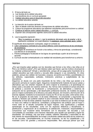 4
3. El tema del texto es:
a. Las facetas de la calidad educativa
b. Los beneficios de un currículo apropiado
c. Calidad educativa para el desarrollo educativo
d. La calidad educativa variante
4. La intención de la autora del texto es:
a. Abrir el debate sobre las diversas concepciones de calidad educativa.
b. Criticar los programas educativos que adiestran estudiantes para promocionar su calidad.
c. Enfatizar la relación entre calidad educativa y currículo.
d. Exponer dos concepciones vigentes acerca de la calidad educativa.
5. Lea la siguiente expresión:
“Mas, la enseñanza se valora (…) por la excelencia del propio acto de enseñar y de la
implicación contextual en la que situamos la enseñanza como actividad socio- crítica”.
El significado de la expresión subrayada, según el contexto es:
a. Labor pedagógica centrada en una actitud reflexiva sobre la pertinencia de las estrategias
de enseñanza.
b. Estrategias de enseñanza en función a los estilos y ritmos de aprendizaje, considerando
sus efectos en el estudiante.
c. Práctica pedagógica focalizada en los logros de aprendizaje a partir de la formación
docente.
d. Currículo escolar contextualizado a la realidad del estudiante para transformar su entorno.
TEXTO II
¿Por qué importa saber quiénes son los docentes que forman a los niños y las niñas en el
Perú y en América Latina? ¿Por qué interesa saber qué hacen, qué los motiva o el porqué de
su malestar profesional? Simple y sencillamente, porque allí se juega parte importante de la
calidad educativa que todo sistema y escuela debe asegurar a sus estudiantes. En otras
palabras, porque esa calidad, tan buscada y esquiva, encuentra sus límites y posibilidades en
los atributos, capacidades, actitudes, motivación, prácticas y subjetividades de los
educadores.
Seguimos en deuda con una parte importante de los niños y las niñas que asisten a la
educación primaria en nuestra región. Seguimos insistentemente tratando de buscar pistas y
alternativas que nos orienten respecto de cómo mejorar la enseñanza y el aprendizaje en
tantas aulas y escuelas de nuestros sistemas. Así, hemos visto inundado el campo educativo
de políticas y acciones de focalización y compensación, de alternativas y sistemas de
evaluación de los aprendizajes y del desempeño profesional docente, de modelos de apoyo
para la mejora sustentados en la eficacia y escuelas eficaces, de inclusión y disminución de la
brechas digitales mediante la incorporación masiva de TIC en las escuelas, entre tantos otros.
No es el propósito de este texto –ni de estas reflexiones– el comprender y argumentar las
razones y factores que pudieran explicar lo poco avanzado desde todas esas iniciativas. El
retrotraerlas al final de estas palabras responde a que toda la evidencia que de ellas emerge
no hace sino ratificar la relevancia, centralidad y protagonismo del profesor para el mayor o
menor éxito en el desafío compartido de lograr mejores, más significativos y estables
aprendizajes en los estudiantes. Junto con los aspectos didácticos y disciplinarios, la
planificación y organización de la enseñanza, la satisfacción, motivación, responsabilidad y
compromiso que muestran estos formadores con la educación, las escuelas y sus
comunidades se consolidan como factores relevantes para aquello que aprenden y logran los
estudiantes. Sin embargo, hay que tener cuidado: saberlos relevantes y esenciales es del
todo distinto de responsabilizarlos de la baja o insuficiente calidad educativa de los sistemas y
en las escuelas. Lamentablemente, en muchas ocasiones, se les ha culpabilizado y ha
mostrado como los grandes y exclusivos responsables. Nos preocupa pensar que esta
 