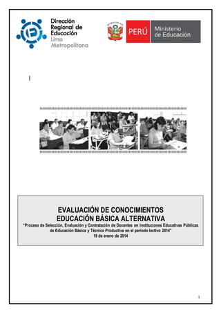 1
|
EVALUACIÓN DE CONOCIMIENTOS
EDUCACIÓN BÁSICA ALTERNATIVA
“Proceso de Selección, Evaluación y Contratación de Docentes en Instituciones Educativas Públicas
de Educación Básica y Técnico Productiva en el período lectivo 2014"
19 de enero de 2014
 