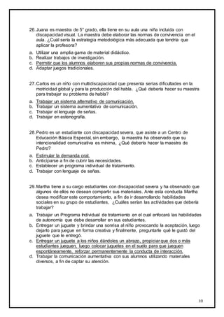 10
26.Juana es maestra de 5° grado, ella tiene en su aula una niña incluida con
discapacidad visual. La maestra debe elaborar las normas de convivencia en el
aula. ¿Cuál sería la estrategia metodológica más adecuada que tendría que
aplicar la profesora?
a. Utilizar una amplia gama de material didáctico.
b. Realizar trabajos de investigación.
c. Permitir que los alumnos elaboren sus propias normas de convivencia.
d. Adaptar juegos tradicionales.
27.Carlos es un niño con multidiscapacidad que presenta serias dificultades en la
motricidad global y para la producción del habla. ¿Qué debería hacer su maestra
para trabajar su problema de habla?
a. Trabajar un sistema alternativo de comunicación.
b. Trabajar un sistema aumentativo de comunicación.
c. Trabajar el lenguaje de señas.
d. Trabajar en estenografía.
28.Pedro es un estudiante con discapacidad severa, que asiste a un Centro de
Educación Básica Especial, sin embargo, la maestra ha observado que su
intencionalidad comunicativa es mínima, ¿Qué debería hacer la maestra de
Pedro?
a. Estimular la demanda oral.
b. Anticiparse a fin de cubrir las necesidades.
c. Establecer un programa individual de tratamiento.
d. Trabajar con lenguaje de señas.
29.Martha tiene a su cargo estudiantes con discapacidad severa y ha observado que
algunos de ellos no desean compartir sus materiales. Ante esta conducta Martha
desea modificar este comportamiento, a fin de ir desarrollando habilidades
sociales en su grupo de estudiantes, ¿Cuáles serían las actividades que debería
trabajar?
a. Trabajar un Programa Individual de tratamiento en el cual enfocará las habilidades
de autonomía que debe desarrollar en sus estudiantes.
b. Entregar un juguete y brindar una sonrisa al niño provocando la aceptación, luego
dejarlo para juegue en forma creativa y finalmente, preguntarle qué le gustó del
juguete que le entregó.
c. Entregar un juguete a los niños dándoles un abrazo, propiciar que dos o más
estudiantes jueguen, luego colocar juguetes en el suelo para que jueguen
espontáneamente, reforzar permanentemente la conducta de interacción.
d. Trabajar la comunicación aumentativa con sus alumnos utilizando materiales
diversos, a fin de captar su atención.
 