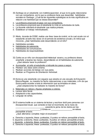 11
30.Santiago es un estudiante con multidiscapacidad, al que no le gusta relacionarse
con sus compañeros, por lo que su profesora tiene que desarrollar habilidades
sociales en Santiago. ¿Cuál de las siguientes estrategias es la más significativa en
relación a la habilidad que se desea desarrollar?
a. La profesora propiciará el juego con sus compañeros.
b. La profesora propiciará que el estudiante la imite en actividades de baile.
c. La docente solicitará al estudiante que realice pinturas.
d. Establecer un trabajo individualizado.
31.María, docente de CEBE, realiza una línea base de control, en la cual acude con el
estudiante al baño tres veces en el periodo de asistencia al aula y le indica que
miccione. ¿Qué habilidades está desarrollando en el niño?
a. Habilidades sociales.
b. Habilidades de autonomía.
c. Habilidades de comunicación.
d. Habilidades de responsabilidad.
32.Carlos es un niño con discapacidad intelectual severa y su profesora desea
enseñarle a lavarse las manos, desarrollando en él habilidades de autonomía.
¿Qué debería hacer la profesora?
a. Acompañar al caño al estudiante e indicarle los pasos a seguir.
b. Plantear una clase sobre el tema.
c. Realizar acciones de trabajo con sus pares.
d. Realizar un Programa de Orientación Individual.
33.Sonia es una estudiante con ceguera que estudia en una escuela de Educación
Básica Regular, su maestra ha hecho adecuaciones a sus materiales, a fin de que
Sonia pueda acceder a toda la información que se brindaba en clase.
¿Qué adaptaciones ha realizado la maestra de Sonia?
a. Materiales en relieve y figuras ampliadas a colores.
b. Lectura labio facial.
c. Adaptación a las capacidades.
d. Lenguaje de señas.
34.El sistema braille es un sistema de lectura y escritura táctil para personas con
discapacidad visual, que consiste en leer el movimiento de la mano de
__________________________ pasando la yema de los dedos por las
______________________ y consta en ___________________ en relieve
perceptible al tacto.
¿Qué alternativa completa mejor el enunciado?
a. Derecha a izquierda, líneas punteadas, 8 puntos en relieve perceptible al tacto.
b. Izquierda a derecha, líneas punteadas, 8 puntos en relieve perceptible al tacto.
c. Izquierda a derecha, líneas punteadas, 6 puntos en relieve perceptible al tacto.
d. Derecha a izquierda, líneas punteadas, 6 puntos en relieve perceptible al tacto.
 