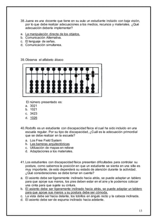 13
38.Juana es una docente que tiene en su aula un estudiante incluido con baja visión,
por lo que debe realizar adecuaciones a los medios, recursos y materiales. ¿Qué
adecuación debería implementar?
a. La manipulación directa de los objetos.
b. Comunicación Alternativa.
c. El lenguaje de señas.
d. Comunicación simultanea.
39.Observa el alfabeto ábaco
El número presentado es:
a. 3021
b. 1021
c. 3423
d. 1026
40.Rodolfo es un estudiante con discapacidad física el cual ha sido incluido en una
escuela regular. Por su tipo de discapacidad, ¿Cuál es la adecuación primordial
que se debe realizar en la escuela?
a. Los Free Field System
b. Las barreras arquitectónicas
c. Utilización de mapas en relieve
d. Adaptaciones a los materiales.
41.Los estudiantes con discapacidad física presentan dificultades para controlar su
postura, como sabemos la posición en que un estudiante se sienta en una silla es
muy importante, de esto dependerá su estado de atención durante la actividad.
¿Qué consideraciones se debe tomar en cuenta?
a. El asiento debe ser ligeramente inclinado hacia atrás, se puede adaptar un tablero
para que apoye sus manos, los pies deben estar en el aire y le podemos colocar
una cinta para que sujete su cintura.
b. El asiento debe ser ligeramente inclinado hacia atrás, se puede adaptar un tablero
para que apoye sus manos y su postura debe ser cómoda.
c. La vista debe ser hacia delante, los tobillos en ángulo recto y la cabeza inclinada.
d. El asiento debe ser de espuma inclinado hacia adelante.
 