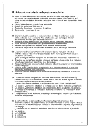 16
III. Actuación con criterio pedagógicoen contexto.
51. Silvia, docente del área de Comunicación, escucha todos los días quejas de sus
estudiantes con respecto a robos que hay en la localidad donde se encuentra la IIEE
¿Qué estrategias debería desarrollar la docente para incorporar esta problemática en el
aula?
a. Lectura sobre el tema e indagación de testimonios
b. Análisis del problema y vigilia vecinal
c. Realización de debates y producción de trípticos
d. Conferencia y marcha por la paz
52. En una institución educativa, se ha incrementado el índice de embarazos en las
adolescentes del nivel secundario. Ante tal situación, ¿qué estrategias deberían
desarrollar los docentes para tratar esta situación?
a. Abordar el manejo de emociones y el proyecto de vida como tema transversal.
b. Invitar a médicos y sacerdotes para que den charlas a las estudiantes.
c. Jornadas de capacitación a docentes sobre métodos anticonceptivos.
d. Feria sobre proyectos de innovación en el área de Ciencia, Tecnología y Ambiente.
53. La contaminación ambiental ha invadido el entorno de una institución educativa,
notándose basura y desechos tóxicos alrededor de los muros que afectan la salud de
estudiantes y maestros.
¿Qué estrategias deberían incorporar los docentes para abordar esta problemática?:
a. Organizar una campaña de reciclaje colocando tachos de colores dentro de la institución
educativa para clasificar los distintos tipos de residuos.
b. Realizar el análisis del ecosistema de la institución educativa para prevenir enfermedades
infectocontagiosas.
c. Elaborar textos y afiches sobre la importancia de la limpieza externa de la institución
educativa y difundirlos en la comunidad.
d. Solicitar al personal de servicio que limpie semanalmente los exteriores de la institución
educativa.
54. La profesora Maritza trabaja en una institución educativa que carece de biblioteca y
cuenta con muy pocos materiales educativos. Ella ha pensado reciclar algunos materiales
y utilizar lo que pueda encontrar en la comunidad
¿Qué criterios debe considerar la profesora para la selección de los materiales?
a. Los objetivos y contenidos a trabajar, el costo de cada uno de los materiales y el contexto.
b. Los objetivos y contenidos a trabajar, las características de los estudiantes y el contexto.
c. El costo de los materiales, la cantidad de material a necesitarse y la colaboración de los
padres de familia.
d. La disponibilidad de los materiales, la estrategia metodológica a utilizarse y el número de
materiales a necesitarse.
55. El profesor Héctor ha conseguido un software gratuito para la enseñanza de la
matemática. Al llevar a sus estudiantes a la sala de cómputo se da con la sorpresa de que
no puede utilizar el software porque se necesita tener instalados un par de programas que
son de pago.
¿Qué criterio del uso adecuado del material educativo no ha considerado el profesor?
a. Los objetivos
b. La metodología
c. El contexto
d. El presupuesto
 
