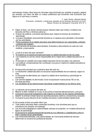 5
permanente mirada crítica hacia los docentes haya terminado por quitarles la pasión y alegría
por enseñar, por hacer de ellos un cuerpo profesional que encuentra más frustración que
logros en lo que hace y muestra.
F. Javier Murillo y Marcela Román
“Formación, motivación y condiciones laborales de los docentes de primaria en Perú”
Revista Peruana de Investigación Educativa 2012 N° 4
6. Según el texto, una de las razones porque interesa saber qué motiva y molesta a los
docentes del Perú y América Latina es:
a. Evaluar las políticas y acciones educativas para mejorar el proceso de enseñanza -
aprendizaje.
b. La buena estabilidad emocional del docente es un aspecto poco abordado y fomentado
por las autoridades.
c. Parte importante de la calidad educativa está determinada por las capacidades, actitudes
y práctica del maestro.
d. El incremento de docentes desmotivados, frustrados y descontentos es cada vez más
evidente y preocupante.
7. ¿Cuál es la tesis del autor del texto?
a. El maestro es el soporte principal para lograr la calidad educativa en las escuelas.
b. Los maestros no son los únicos responsables de la mejora de la calidad educativa en el
país.
c. El docente es culpable de la baja calidad educativa de las escuelas y los sistemas.
d. Las políticas compensatorias han contribuido muy poco a mejorar la calidad educativa en
las escuelas.
8. El argumento principal que sustenta la tesis del autor es:
a. La insuficiente calidad educativa es exclusiva responsabilidad de los maestros, según se
cree.
b. La búsqueda de alternativas por mejorar la calidad de la enseñanza y aprendizaje ha
aumentado.
c. Las brechas digitales ha disminuido con la incorporación masiva de las TIC en las
escuelas peruanas.
d. Los resultados de las intervenciones educativas implementados en los últimos años.
9. La intención de los autores del texto es:
a. Mostrar la difícil realidad en la que se encuentra el docente latinoamericano y peruano.
b. Convencer acerca del protagonismo del maestro en el logro de los mejores aprendizajes.
c. Advertir la errónea mirada hacia los docentes peruanos sobre su compromiso y vocación.
d. Comparar la poca eficacia de las medidas educativas implementadas rápidamente.
10. De acuerdo al texto se puede inferir que:
a. Toda política educativa debe contemplar incentivos a los docentes para que su
entusiasmo por enseñar se mantenga.
b. Las acciones pedagógicas implementadas siempre se sustentan en modelos eficaces de
logros de aprendizaje.
c. El reconocer el carácter esencial del docente es muy diferente a culpabilizarlos sobre el
éxito o fracaso de los aprendizajes.
d. Las condiciones laborales y las oportunidades de crecimiento profesional siempre
determinan el compromiso profesional docente.
 