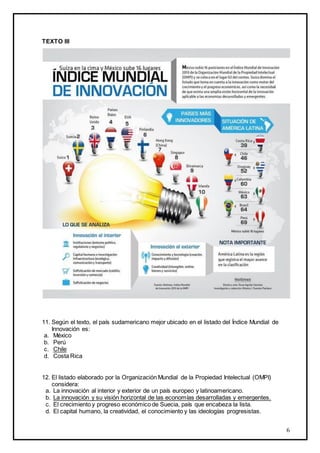 6
TEXTO III
11. Según el texto, el país sudamericano mejor ubicado en el listado del Índice Mundial de
Innovación es:
a. México
b. Perú
c. Chile
d. Costa Rica
12. El listado elaborado por la Organización Mundial de la Propiedad Intelectual (OMPI)
considera:
a. La innovación al interior y exterior de un país europeo y latinoamericano.
b. La innovación y su visión horizontal de las economías desarrolladas y emergentes.
c. El crecimiento y progreso económico de Suecia, país que encabeza la lista.
d. El capital humano, la creatividad, el conocimiento y las ideologías progresistas.
 