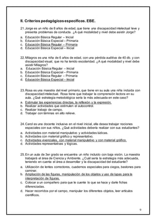 9
II. Criterios pedagógicosespecíficos.EBE.
21.Jorge es un niño de 8 años de edad, que tiene una discapacidad intelectual leve y
presenta problemas de conducta. ¿A qué modalidad y nivel debe asistir Jorge?
a. Educación Básica Regular – Inicial
b. Educación Básica Especial – Primaria
c. Educación Básica Regular – Primaria
d. Educación Básica Especial – Inicial
22.Milagros es una niña de 6 años de edad, con una pérdida auditiva de 40 db. y con
discapacidad visual, que no ha tenido escolaridad. ¿A qué modalidad y nivel debe
asistir Milagros?
a. Educación Básica Regular – Inicial
b. Educación Básica Especial – Primaria
c. Educación Básica Regular – Primaria
d. Educación Básica Especial – Inicial
23.Rosa es una maestra del nivel primario, que tiene en su aula una niña incluida con
discapacidad intelectual. Rosa tiene que trabajar la comprensión lectora en su
aula. ¿Qué estrategia metodológica sería la más adecuada en este caso?
a. Estimular las experiencias directas, la reflexión y la expresión.
b. Realizar actividades que estimulen el autocontrol.
c. Realizar trabajo de campo.
d. Trabajar con láminas en alto relieve.
24.Carol es una docente inclusiva en el nivel inicial, ella desea trabajar nociones
espaciales con sus niños, ¿Qué actividades debería realizar con sus estudiantes?
a. Actividades con material manipulativo y actividades lúdicas.
b. Actividades con material gráfico y representativo.
c. Actividades vivenciales, con material manipulativo y con material gráfico.
d. Actividades representativas y lógicas.
25.En un aula de 3er grado se encuentra un niño incluido con baja visión. La maestra
trabajará el área de Ciencia y Ambiente. ¿Cuál sería la estrategia más adecuada,
teniendo en cuenta el área a desarrollar y la discapacidad del estudiante?
a. Utilización de lentes correctores, cuadernos especiales para ciegos, bastones para
caminar.
b. Ampliación de las figuras, manipulación de los objetos y uso de lupas para la
interpretación de figuras.
c. Colocar a un compañero para que le cuente lo que se hace y darle fichas
diferenciadas.
d. Hacer recorridos por el campo, manipular los diferentes objetos, leer artículos
científicos.
 