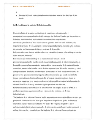 


Siempre utilizarás las computadoras de manera de respetar los derechos de los
demás.

6.3.2.- La ética en la sociedad de la información.

Como resultado de la acción institucional de organismos internacionales y
de organizaciones transnacionales de diverso tipo, los distintos Estados que interactúan en
el ámbito institucional de las Naciones Unidas tienden a aceptar como
universales, principios de ética social como la igualdad entre los seres humanos, sin
importar diferencias de sexo, religión o etnia; la igualdad entre las naciones y las culturas,
sin importar sus historias particulares o su grado de desarrollo;
la democracia como sistema político; el acceso a servicios de salud, educación y recreación
como derechos naturales.
Los estados que interactúan hoy en la escena mundial tienden a hacer
propios valores culturales nacidos con la modernidad occidental. Y más recientemente, en
la medida en que se hacen evidentes las dramáticas consecuencias de la industrialización
desmedida, valores relacionados con la defensa supranacional del medio ambiente; y con la
concepción de un desarrollo sustentable de las naciones, es decir un desarrollo capaz de
preservar tras-generacionalmente la parte del medio ambiente que a cada nación le ha
tocado compartir con el resto del mundo. En la base de esas concepciones éticas, se
encuentran las de que en el mundo moderno es indispensable acceder a la información de
carácter científico, técnico y humanístico para garantizar los derechos.
Ser una sociedad de la información es una situación; una etapa a la que se arriba, es la
condición que según algunos sociólogos y economistas continúa a la de país
industrializado.
"La Sociedad de la Información es un hecho permanentemente reconstruido por actores que
pertenecen a sectores sociales de la gran mayoría de los países del globo. Actores que
interactúan supra y transnacionalmente por medio del conjunto integrado, a través
de Internet, de infraestructuras nacionales de información para ofrecer, vender, consumir y
utilizar información y conocimiento. La Sociedad de la Información es resultado, de

 