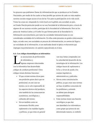 los procesos que podríamos llamar de informatización que se producen en los Estados
Nacionales, por medio de los cuales se hace posible que actores de cada vez más amplios
sectores sociales tengan acceso al uso de las Tics para su participación en la vida social.
Vistas las cosas así, integrando la visión local con la global, una sociedad, un país,
un Estado-Nación particular puede no ser una Sociedad de la Información pero, a través de
algunos de sus sectores sociales, participar de la Sociedad de la Información. Pero en los
países de América Latina y el Caribe los que forman parte de la Sociedad de la
Información son minoritarios, por tanto las sociedades latinoamericanas no son
consideradas sociedades de la información. En ellas están presentes en grados relativamente
bajos, en todo caso, son sociedades en proceso de informatización; en camino de llegar a
ser sociedades de la información, si son analizadas desde la óptica evolucionista que
impregna mayoritariamente a la opinión especializada en el área.
6.4.- Los códigos deontológicos en informática
as asociaciones de profesionales

L

van muy lentas comparadas con

de informática y

la velocidad del desarrollo de las

algunas empresas relacionadas

tecnologías de la información. Los

con la informática han desarrollado

códigos hacen de suplemento a

códigos de conducta profesional. Estos

la ley y sirven de ayuda a los

códigos tienen distintas funciones:

cuerpos legislativos,



El que existan normas éticas para
una profesión quiere decir que un

administrativos y judiciales.


Sirven como concienciación

profesional, en este caso un

pública, ya que crear unas normas

técnico, no es solo responsable de

así hace al público consciente de

los aspectos técnicos del producto,

los problemas y estimula

sino también de las consecuencias

un debate para designar

económicas, sociológicas y

responsabilidades.

culturales del mismo.




Estas normas tienen una función

Sirven también como un

sociológica ya que dan

instrumento flexible como

una identidad a los informáticos

suplemento a las medidas legales

como grupo que piensa de una

y políticas, ya que éstas en general

determinada manera; es símbolo

 