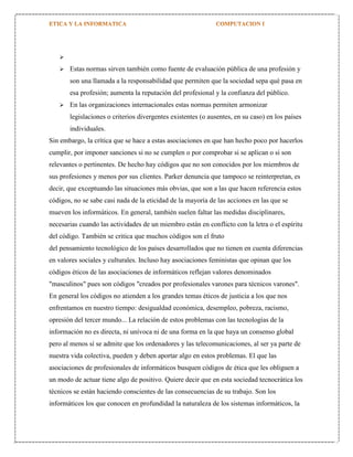


Estas normas sirven también como fuente de evaluación pública de una profesión y
son una llamada a la responsabilidad que permiten que la sociedad sepa qué pasa en
esa profesión; aumenta la reputación del profesional y la confianza del público.



En las organizaciones internacionales estas normas permiten armonizar
legislaciones o criterios divergentes existentes (o ausentes, en su caso) en los países
individuales.

Sin embargo, la crítica que se hace a estas asociaciones en que han hecho poco por hacerlos
cumplir, por imponer sanciones si no se cumplen o por comprobar si se aplican o si son
relevantes o pertinentes. De hecho hay códigos que no son conocidos por los miembros de
sus profesiones y menos por sus clientes. Parker denuncia que tampoco se reinterpretan, es
decir, que exceptuando las situaciones más obvias, que son a las que hacen referencia estos
códigos, no se sabe casi nada de la eticidad de la mayoría de las acciones en las que se
mueven los informáticos. En general, también suelen faltar las medidas disciplinares,
necesarias cuando las actividades de un miembro están en conflicto con la letra o el espíritu
del código. También se critica que muchos códigos son el fruto
del pensamiento tecnológico de los países desarrollados que no tienen en cuenta diferencias
en valores sociales y culturales. Incluso hay asociaciones feministas que opinan que los
códigos éticos de las asociaciones de informáticos reflejan valores denominados
"masculinos" pues son códigos "creados por profesionales varones para técnicos varones".
En general los códigos no atienden a los grandes temas éticos de justicia a los que nos
enfrentamos en nuestro tiempo: desigualdad económica, desempleo, pobreza, racismo,
opresión del tercer mundo... La relación de estos problemas con las tecnologías de la
información no es directa, ni unívoca ni de una forma en la que haya un consenso global
pero al menos sí se admite que los ordenadores y las telecomunicaciones, al ser ya parte de
nuestra vida colectiva, pueden y deben aportar algo en estos problemas. El que las
asociaciones de profesionales de informáticos busquen códigos de ética que les obliguen a
un modo de actuar tiene algo de positivo. Quiere decir que en esta sociedad tecnocrática los
técnicos se están haciendo conscientes de las consecuencias de su trabajo. Son los
informáticos los que conocen en profundidad la naturaleza de los sistemas informáticos, la

 