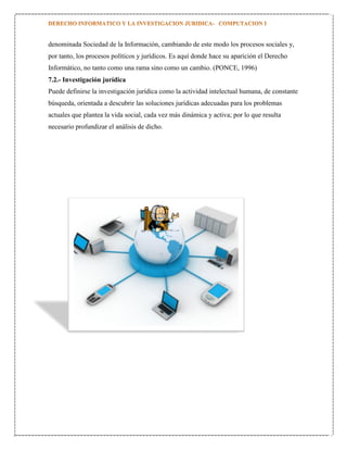denominada Sociedad de la Información, cambiando de este modo los procesos sociales y,
por tanto, los procesos políticos y jurídicos. Es aquí donde hace su aparición el Derecho
Informático, no tanto como una rama sino como un cambio. (PONCE, 1996)
7.2.- Investigación jurídica
Puede definirse la investigación jurídica como la actividad intelectual humana, de constante
búsqueda, orientada a descubrir las soluciones jurídicas adecuadas para los problemas
actuales que plantea la vida social, cada vez más dinámica y activa; por lo que resulta
necesario profundizar el análisis de dicho.

 