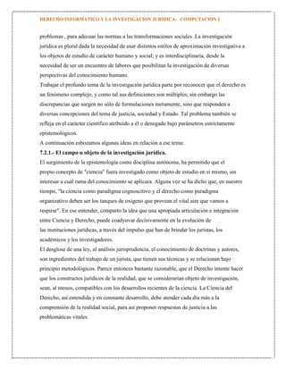 problemas , para adecuar las normas a las transformaciones sociales .La investigación
jurídica es plural dada la necesidad de usar distintos estilos de aproximación investigativa a
los objetos de estudio de carácter humano y social; y es interdisciplinaria, desde la
necesidad de ser un encuentro de labores que posibilitan la investigación de diversas
perspectivas del conocimiento humano.
Trabajar el profundo tema de la investigación jurídica parte por reconocer que el derecho es
un fenómeno complejo, y como tal sus definiciones son múltiples; sin embargo las
discrepancias que surgen no sólo de formulaciones meramente, sino que responden a
diversas concepciones del tema de justicia, sociedad y Estado. Tal problema también se
refleja en el carácter científico atribuido a él o denegado bajo parámetros estrictamente
epistemológicos.
A continuación esbozamos algunas ideas en relación a ese tema:
7.2.1.- El campo u objeto de la investigación jurídica.
El surgimiento de la epistemología como disciplina autónoma, ha permitido que el
propio concepto de "ciencia" fuera investigado como objeto de estudio en sí mismo, sin
interesar a cuál rama del conocimiento se aplicara. Alguna vez se ha dicho que, en nuestro
tiempo, "la ciencia como paradigma cognoscitivo y el derecho como paradigma
organizativo deben ser los tanques de oxígeno que provean el vital aire que vamos a
respirar". En ese entender, comparto la idea que una apropiada articulación e integración
entre Ciencia y Derecho, puede coadyuvar decisivamente en la evolución de
las instituciones jurídicas, a través del impulso que han de brindar los juristas, los
académicos y los investigadores.
El desglose de una ley, al análisis jurisprudencia, el conocimiento de doctrinas y autores,
son ingredientes del trabajo de un jurista, que tienen sus técnicas y se relacionan bajo
principio metodológicos. Parece entonces bastante razonable, que el Derecho intente hacer
que los constructos jurídicos de la realidad, que se considerarían objeto de investigación,
sean, al menos, compatibles con los desarrollos recientes de la ciencia. La Ciencia del
Derecho, así entendida y en constante desarrollo, debe atender cada día más a la
comprensión de la realidad social, para así proponer respuestas de justicia a las
problemáticas vitales.

 