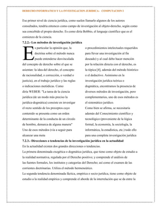 Ese primer nivel de ciencia jurídica, como suelen llamarlo algunos de los autores
consultados, tendría entonces como campo de investigación al objeto-derecho, según como
sea concebido el propio derecho. Es como diría Bobbio, el lenguaje científico que es el
comienzo de la ciencia.
7.2.2.- Los métodos de investigación jurídica
s particular la opinión que, la

E

o procedimientos intelectuales requeridos

doctrina sobre el método nunca

para llevar una investigación al fin

puede entenderse desvinculada

deseado) y al cual debo hacer mención

del concepto de derecho sobre el que se

por la relación directa con el derecho, es

asientan: la idea del derecho, el concepto

la tópica [4], además del método histórico

de racionalidad, o corrección, o verdad o

o el deductivo. Asimismo en la

justicia), en el trabajo jurídico y las reglas

investigación jurídica teórica o

o indicaciones metódicas. Como

dogmática, encontramos la presencia de

diría WEBER: "La tarea de la ciencia

diversos métodos de investigación, pero

jurídica (de un modo más preciso la

complementarios, uno de esos métodos es

jurídica-dogmática) consiste en investigar

el sistemático jurídico.

el recto sentido de los preceptos cuyo

Como bien se afirma, se necesitaría

contenido se presenta como un orden

además del Conocimiento científico y

determinante de la conducta de un círculo

tecnológico (proveniente de la lógica

de hombre, demarca de alguna manera"

formal, la economía, la sociología, la

Uno de esos métodos (vía a seguir para

informática, la estadística, etc.) todo ello

alcanzar una meta

para una completa investigación jurídica

7.2.3.- Direcciones o tendencias de la investigación jurídica en la actualidad
En la actualidad existen dos grandes direcciones o tendencias.
La primera denominada exegética o dogmática jurídica, que tiene como objeto de estudio a
la realidad normativa, regulada por el Derecho positivo; y comprende el análisis de
las fuentes formales, los institutos y categorías del Derecho; así como el examen de las
corrientes doctrinarias. Utiliza el método hermeneútico.
La segunda tendencia denominada fáctica, empírica o socio-jurídica, tiene como objeto de
estudio a la realidad empírica y comprende el aborde de la interrelación que se da entre la

 