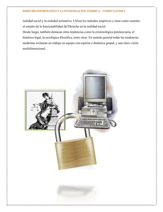 realidad social y la realidad normativa. Utiliza los métodos empíricos y tiene como sustento
el estudio de la funcionabilidad del Derecho en la realidad social.
Desde luego, también destacan otras tendencias como la criminológica penitenciaria, el
histórico legal, la axiológica-filosófica, entre otras. En sentido general todas las tendencias
modernas reclaman un trabajo en equipo con espíritu e dinámica grupal, y una clara visión
multidimensional.

 