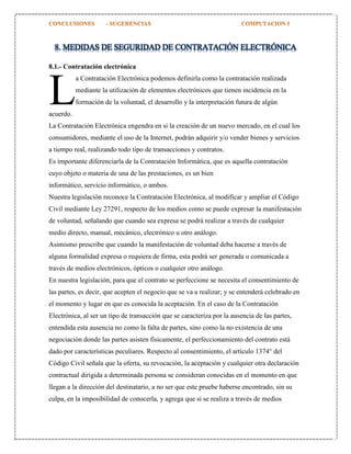 8. MEDIDAS DE SEGURIDAD DE CONTRATACIÓN ELECTRÓNICA
8.1.- Contratación electrónica

L

a Contratación Electrónica podemos definirla como la contratación realizada
mediante la utilización de elementos electrónicos que tienen incidencia en la
formación de la voluntad, el desarrollo y la interpretación futura de algún

acuerdo.

La Contratación Electrónica engendra en si la creación de un nuevo mercado, en el cual los
consumidores, mediante el uso de la Internet, podrán adquirir y/o vender bienes y servicios
a tiempo real, realizando todo tipo de transacciones y contratos.
Es importante diferenciarla de la Contratación Informática, que es aquella contratación
cuyo objeto o materia de una de las prestaciones, es un bien
informático, servicio informático, o ambos.
Nuestra legislación reconoce la Contratación Electrónica, al modificar y ampliar el Código
Civil mediante Ley 27291, respecto de los medios como se puede expresar la manifestación
de voluntad, señalando que cuando sea expresa se podrá realizar a través de cualquier
medio directo, manual, mecánico, electrónico u otro análogo.
Asimismo prescribe que cuando la manifestación de voluntad deba hacerse a través de
alguna formalidad expresa o requiera de firma, esta podrá ser generada o comunicada a
través de medios electrónicos, ópticos o cualquier otro análogo.
En nuestra legislación, para que el contrato se perfeccione se necesita el consentimiento de
las partes, es decir, que acepten el negocio que se va a realizar; y se entenderá celebrado en
el momento y lugar en que es conocida la aceptación. En el caso de la Contratación
Electrónica, al ser un tipo de transacción que se caracteriza por la ausencia de las partes,
entendida esta ausencia no como la falta de partes, sino como la no existencia de una
negociación donde las partes asisten físicamente, el perfeccionamiento del contrato está
dado por características peculiares. Respecto al consentimiento, el artículo 1374° del
Código Civil señala que la oferta, su revocación, la aceptación y cualquier otra declaración
contractual dirigida a determinada persona se consideran conocidas en el momento en que
llegan a la dirección del destinatario, a no ser que este pruebe haberse encontrado, sin su
culpa, en la imposibilidad de conocerla, y agrega que si se realiza a través de medios

 