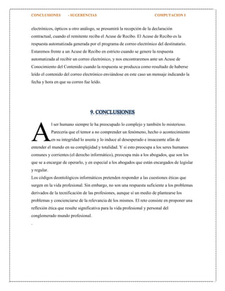 electrónicos, ópticos u otro análogo, se presumirá la recepción de la declaración
contractual, cuando el remitente reciba el Acuse de Recibo. El Acuse de Recibo es la
respuesta automatizada generada por el programa de correo electrónico del destinatario.
Estaremos frente a un Acuse de Recibo en estricto cuando se genere la respuesta
automatizada al recibir un correo electrónico, y nos encontraremos ante un Acuse de
Conocimiento del Contenido cuando la respuesta se produzca como resultado de haberse
leído el contenido del correo electrónico enviándose en este caso un mensaje indicando la
fecha y hora en que su correo fue leído.

9. CONCLUSIONES

A

l ser humano siempre le ha preocupado lo complejo y también lo misterioso.
Parecería que el temor a no comprender un fenómeno, hecho o acontecimiento
en su integridad lo asusta y lo induce al desesperado e insaceante afán de

entender el mundo en su complejidad y totalidad. Y si esto preocupa a los seres humanos
comunes y corrientes (el derecho informático), preocupa más a los abogados, que son los
que se a encargar de operarlo, y en especial a los abogados que están encargados de legislar
y regular.
Los códigos deontológicos informáticos pretenden responder a las cuestiones éticas que
surgen en la vida profesional. Sin embargo, no son una respuesta suficiente a los problemas
derivados de la tecnificación de las profesiones, aunque sí un medio de plantearse los
problemas y concienciarse de la relevancia de los mismos. El reto consiste en proponer una
reflexión ética que resulte significativa para la vida profesional y personal del
conglomerado mundo profesional.
.

 
