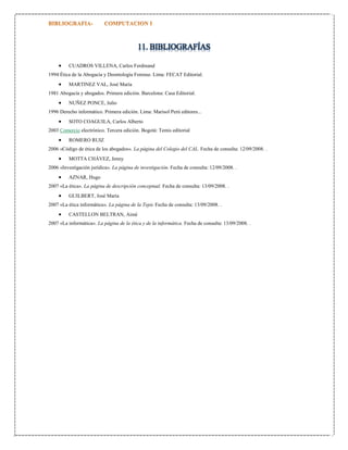 11. BIBLIOGRAFÍAS


CUADROS VILLENA, Carlos Ferdinand

1994 Ética de la Abogacía y Deontología Forense. Lima: FECAT Editorial.



MARTINEZ VAL, José María

1981 Abogacía y abogados. Primera edición. Barcelona: Casa Editorial.



NUÑEZ PONCE, Julio

1996 Derecho informático. Primera edición. Lima: Marisol Perú editores...



SOTO COAGUILA, Carlos Alberto

2003 Comercio electrónico. Tercera edición. Bogotá: Temis editorial



ROMERO RUIZ

2006 «Código de ética de los abogados». La página del Colegio del CAL. Fecha de consulta: 12/09/2008. .



MOTTA CHÁVEZ, Jenny

2006 «Investigación jurídica». La página de investigación. Fecha de consulta: 12/09/2008. .



AZNAR, Hugo

2007 «La ética». La página de descripción conceptual. Fecha de consulta: 13/09/2008. .



GUILBERT, José María

2007 «La ética informática». La página de la Tepic Fecha de consulta: 13/09/2008. .



CASTELLON BELTRAN, Aimé

2007 «La informática». La página de la ética y de la informática. Fecha de consulta: 13/09/2008. .

 