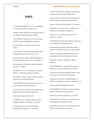*A QUO. Se dice del juez o tribunal de cuya sentencia
se interpone recurso de queja; también el juez

INDICE

inferior cuando su resolución ha sido recurrida ante el
superior. Se aplica, asimismo, al día desde el cual
empieza a contarse un término judicial. (v. Ad quem.) 3

*A CONTRARIO SENSU. Loc lat. cuyo significado
es: "en sentido contrario". Se emplea como

*AB IRATO. Loc. lat que se usa en castellano como
sinónima de los adverbios acaloradamente,

argumento cuando se deduce una consecuencia opuesta
a lo afirmado o negado en una premisa dada.

coléricamente, o sea, a impulsos de la ira o de un
arrebato. (v. Arrebato.)

*A LA ORDEN. Cláusula que, en ciertos documentos
de crédito, indica la posibilidad de transmitirlos

*ABANDONAR. Dejar involuntariamente un bien, una
cosa; renunciar a ellos. Desamparar a una

por vía de endoso. (v. Cheque, Endoso, Letra de
cambio.)

persona, alejarse de la misma, sobre todo, cuando su
situación se torna difícil o grave por esa causa. Faltar a

*A LA VISTA. Se dice de la compraventa cuyo precio
se paga mediante la entrega de la cosa. Así se

un deber, incumplir una obligación. Desistir, por lo
general pasivamente, de lo emprendido; como una

denomina la letra de cambio cuando debe pagarse a su
presentación. Documentos a la vista son aquellos en

reclamación o acción. (v. Abandono, y, además,
Renuncia.)

que la obligación puede hacerse exigible en cualquier
momento. (v. Pagaré.)

*COLACIONABLE. Lo que los herederos forzosos
deben traer a colación y partición en la división de

*A LIMINE. Loc. lat., cuyo significado es: "desde el
umbral". Se emplea para expresar el rechazo de

una herencia, por haberlo recibido por donación u otro
título lucrativo en vida del causante; para que,

una demanda, o recurso, cuando ni siquiera se admite
discusión, por no ajustarse a Derecho.

aumentando de esta suerte el caudal hereditario, se
distribuya con igualdad entre todos los coherederos o, al

*A POSTERIORI. Es lo contrario de a priori (v.). Loc.
lat. que se aplica a las argumentaciones o

menos, sin perjuicio de legítimas y mejoras.

juicios basados en las necesarias consecuencias de una

*COLACIONAR. Traer bienes a colación y partición.

proposición anterior. En sentido temporal: con

Cotejar. En Derecho Canónico, efectuar la

posterioridad, después, ulteriormente.

colación de un beneficio eclesiástico. (v. Colación.)

*A PRIORI. Loc. lat. referida a opiniones y juicios

*COLATERAL. Pariente que no lo es por línea recta.

fundados en hipótesis o conjeturas, no en hechos

Se llaman parientes colaterales a los que,

ya producidos y, por tanto, tampoco probados.

procediendo de un mismo tronco, no descienden el uno

Previamente, con antelación. (v. A posteriori.)

del otro; como los hermanos o los primos.

 