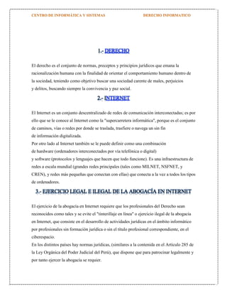 1.- DERECHO
El derecho es el conjunto de normas, preceptos y principios jurídicos que emana la
racionalización humana con la finalidad de orientar el comportamiento humano dentro de
la sociedad, teniendo como objetivo buscar una sociedad carente de males, perjuicios
y delitos, buscando siempre la convivencia y paz social.

2.- INTERNET
El Internet es un conjunto descentralizado de redes de comunicación interconectadas; es por
ello que se le conoce al Internet como la "supercarretera informática", porque es el conjunto
de caminos, vías o redes por donde se traslada, trasfiere o navega un sin fin
de información digitalizada.
Por otro lado al Internet también se le puede definir como una combinación
de hardware (ordenadores interconectados por vía telefónica o digital)
y software (protocolos y lenguajes que hacen que todo funcione). Es una infraestructura de
redes a escala mundial (grandes redes principales (tales como MILNET, NSFNET, y
CREN), y redes más pequeñas que conectan con ellas) que conecta a la vez a todos los tipos
de ordenadores.

3.- EJERCICIO LEGAL E ILEGAL DE LA ABOGACÍA EN INTERNET
El ejercicio de la abogacía en Internet requiere que los profesionales del Derecho sean
reconocidos como tales y se evite el "tinterillaje en línea" o ejercicio ilegal de la abogacía
en Internet, que consiste en el desarrollo de actividades jurídicas en el ámbito informático
por profesionales sin formación jurídica o sin el título profesional correspondiente, en el
ciberespacio.
En los distintos países hay normas jurídicas, (similares a la contenida en el Artículo 285 de
la Ley Orgánica del Poder Judicial del Perú), que dispone que para patrocinar legalmente y
por tanto ejercer la abogacía se requier.

 