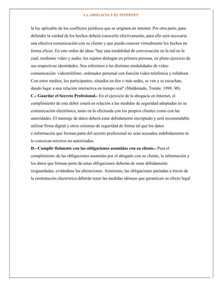la ley aplicable de los conflictos jurídicos que se originen en internet. Por otra parte, para
defender la verdad de los hechos deberá conocerlo efectivamente, para ello será necesaria
una efectiva comunicación con su cliente y que pueda conocer virtualmente los hechos en
forma eficaz. En este orden de ideas "hay una modalidad de conversación en la red en la
cual, mediante video y audio, los sujetos dialogan en primera persona, en pleno ejercicio de
sus respectivas identidades. Nos referimos a las distintas modalidades de video
comunicación: videoteléfono, ordenador personal con función video telefónica y rollabout.
Con estos medios, los participantes, situados en dos o más sedes, se ven y se escuchan,
dando lugar a una relación interactiva en tiempo real" (Maldonado, Tomás: 1998: 90).
C.- Guardar el Secreto Profesional.- En el ejercicio de la abogacía en Internet, el
cumplimiento de este deber estará en relación a las medidas de seguridad adoptadas en su
comunicación electrónica, tanto en la efectuada con los propios clientes como con las
autoridades. El mensaje de datos deberá estar debidamente encriptado y será recomendable
utilizar firma digital y otros sistemas de seguridad de forma tal que los datos
e información que forman parte del secreto profesional no sean acusados indebidamente ni
lo conozcan terceros no autorizados.
D.- Cumplir fielmente con las obligaciones asumidas con su cliente.- Para el
cumplimiento de las obligaciones asumidas por el abogado con su cliente, la información y
los datos que forman parte de estas obligaciones deberán de estar debidamente
resguardadas, evitándose las alteraciones. Asimismo, las obligaciones pactadas a través de
la contratación electrónica deberán tener las medidas idóneas que garanticen su efecto legal

 