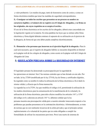 y valor probatorio. Los medios de pago, tanto de honorarios como de costos y costas en
forma electrónica tendrán que tener las medidas de seguridad correspondientes.
E.- Consignar en todos los escritos que presenten en un proceso su nombre en
caracteres legibles y el número de su registro en el Colegio de Abogados, y su firma en
los originales, sin cuyos requisitos no se acepta el escrito.El uso de la firma electrónica en los escritos de los abogados, deberá estar concordada con
la legislación vigente en la materia. En otras palabras las leyes que se emitan sobre firma
electrónica y firma digital deberán contener el supuesto de su utilización en el ejercicio de
la abogacía, de forma tal que este deber pueda cumplirse electrónicamente.

F.- Denunciar a las personas que incurran en el ejercicio ilegal de la abogacía.- Para lo
cual será necesario, que el registro de abogados hábiles se encuentre disponible en Internet
en la página web de los colegios de abogados, como ocurre en la página web del Colegio de
Abogados de Lima

5.- REGULACIÓN PERUANA SOBRE LA SEGURIDAD EN INTERNET

El legislador peruano ha demostrado su preocupación por la seguridad de
las operaciones en internet. Son 2 las normas centrales que se han dictado en este año. Por
un lado, la ley 27269 (modificada por la ley 27310), ley de firmas y certificados digitales,
ha regulado como su nombre lo indica la utilización de la firma electrónica a fin d darle la
misma validez y eficacia que la firma manuscrita.
La segunda ley es la 27291, ley que modifica el código civil, permitiendo la utilización de
los medios electrónicos para la comunicación de la manifestación de la voluntad y la
utilización de la firma electrónica, para tales efectos modifica los artículos 141º y 1374º
del código civil y adiciona un artículo 141º A, debemos señalar que la ley
peruana muestra una preocupación valida pero a nuestro entender innecesaria respecto a los
problemas que puedan presentarse en la contratación electrónica. Afortunadamente, se trata
de normas que no son realmente invasivas de la esfera privada y que al principio actúan
supletoriamente a la voluntad de las partes que no están obligadas a cumplir las
formalidades de utilizar los mecanismos previstos. Prevé una suerte de sistemas de

 
