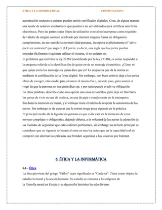 autorización respecto a quienes pueden emitir certificados digitales. Crea, de alguna manera
una suerte de notarios electrónicos que pueden o no ser utilizados para certificar una firma
electrónica. Pero las partes serán libres de utilizarlos o no al no incorporar como requisito
de validez de ningún contrato celebrado por internet ninguna forma de obligatorio
cumplimiento, en ese sentido la normatividad peruana, incorpora explícitamente el "salvo
pacto en contrario" que sugiere el Epstein, es decir, una regla que las partes puedan
entender fácilmente si quieren utilizar el sistema, si no quieren no.
El problema que enfrenta la ley 27269 (modificada por la ley 27310), es como responder a
la pregunta referida a la identificación de quien envía un mensaje electrónico. ¿Cómo sé
que quien envía los mensajes es quien dice que es? La respuesta que da la norma es
mediante la certificación de la firma digital. Sin embargo, con buen criterio deja a las partes
libres de escoger, otro medio para alcanzar el mismo fin o, en todo caso, para asumir el
riego de que la persona no sea quien dice ser, y por tanto puede evadir su obligación.
En otras palabras, describe como una opción una casa de ladrillos, pero deja en libertad a
las partes de vivir en una de madera, en una de paja o simplemente en la intemperie.
Sin duda la intención es buena, y el enfoque tiene el mérito de respetar la autonomía de las
partes. Sin embargo es de esperar que la norma tenga poca vigencia en la práctica.
El principal medio de la legislación peruana es que evita caer en la tentación de crear
normas complejas y obligatorias, dejando abierta, a la voluntad de las partes la adopción de
las medidas de seguridad que estas estimen pertinentes, sin embargo su defecto principal es
considerar que su vigencia se basará al estar en una ley antes que en la capacidad real de
competir con alternativas privadas que brinden seguridad a los usuarios por Internet.

6. ÉTICA Y LA INFORMÁTICA
6.1.- Ética
La ética proviene del griego "Etilos" cuyo significado es "Carácter". Tiene como objeto de
estudio la moral y la acción humana. Su estudio se remonta a los orígenes de
la filosofía moral en Grecia y su desarrollo histórico ha sido diverso.

 