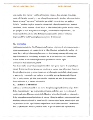 Una doctrina ética elabora y verifica afirmaciones o juicios. Esta sentencia ética, juicio
moral o declaración normativa es una afirmación que contendrá términos tales como 'malo',
'bueno', 'correcto', 'incorrecto', 'obligatorio', 'permitido', etc., referido a una acción o
decisión. Cuando se emplean sentencias éticas se está valorando moralmente a personas,
situaciones, cosas o acciones. De este modo, se están estableciendo juicios morales cuando,
por ejemplo, se dice: "Ese político es corrupto", "Ese hombre es impresentable", "Su
presencia es loable", etc. En estas declaraciones aparecen los términos 'corrupto',
'impresentable' y 'loable' que implican valoraciones de tipo moral.

6.2.- Informática
La ética es una disciplina filosófica que se define como principios directivos que orientan a
las personas en cuanto a la concepción de la vida, el hombre, los juicios, los hechos, y la
moral. La tecnología informática plantea nuevas situaciones y nuevos problemas y gran
parte de estas nuevas situaciones y problemas son de una naturaleza ética; obviamente
existen intentos de resolver estos problemas aplicando las actuales reglas
y soluciones éticas de carácter general.
Para el caso de las universidades se debe tener bien claro que al alcance de un clic hay un
cúmulo de información muy grande que constituye un soporte muy valioso para el proceso
docente educativo, pero al mismo tiempo está la información manipulada y tergiversada,
la pornografía y otros males que pudieran lacerar dicho proceso. Por tanto el código de
ética es un documento que debe estar muy bien concebido por parte de los estudiantes
desde sus inicios en el entorno universitario.
6.3.- La ética de la informática
La Ética de la Informática (EI) es una nueva disciplina que pretende abrirse campo dentro
de las éticas aplicadas y que ha emergido con fuerza desde hace unos pocos años en el
mundo anglosajón. El origen remoto de la EI está en la introducción cada vez más masiva
de los ordenadores en muchos ámbitos de nuestra vida social, cada vez más computarizada.
Muchas profesiones reivindican para sí una ética particular con la cual pueden regirse ante
los problemas morales específicos de esa profesión o actividad ocupacional. La existencia
de la (EI) tiene como punto de partida el hecho de que los ordenadores suponen unos

 