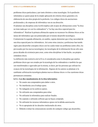 problemas éticos particulares y por tanto distintos a otras tecnologías. En la profesión
informática se quiere pasar de la simple aplicación de criterios éticos generales a la
elaboración de una ética propia de la profesión. Los códigos éticos de asociaciones
profesionales y de empresas de informática van en esa dirección.
El plantear una disciplina como la (EI) implica salir al paso de afirmaciones como "la ética
no tiene nada que ver con los ordenadores" o "no hay una ética especial para los
informáticos". Realizar la primera afirmación supone no reconocer los dilemas éticos en las
tareas del informático que son potenciados por el mismo desarrollo tecnológico.
Contrarrestar la segunda afirmación, en cambio, supone demostrar que sí hay necesidad de
una ética especial para los informáticos. Así como otras ciencias y profesiones han tenido
siglos para desarrollar conceptos éticos con los cuales tratar sus problemas (entre ellos, los
provocados por las nuevas tecnologías), las tecnologías de la información llevan sólo unas
pocas décadas de existencia para crear, como otras disciplinas lo han hecho, sus propios
estándares éticos.
La definición más restrictiva de la EI es el considerarla como la disciplina que analiza
problemas éticos que son creados por la tecnología de los ordenadores o también los que
son transformados o agravados por la misma, es decir, por las personas que utilizan los
avances de las tecnologías de la información. Algunos de los autores se plantean si la
cambiante sofisticación tecnológica plantea nuevos dilemas éticos o si las cuestiones éticas
permanecen constantes.
6.3.1.- Los diez mandamientos de la ética informática


No usarás una computadora para dañar a otros.



No interferirás con el trabajo ajeno.



No indagarás en los archivos ajenos.



No utilizarás una computadora para robar.



No utilizarás la informática para realizar fraudes.



No copiarás o utilizarás software que no hayas comprado.



No utilizarás los recursos informáticos ajenos sin la debida autorización.



No te apropiarás de los derechos intelectuales de otros.



Deberás evaluar las consecuencias sociales de cualquier código que desarrolles.

 
