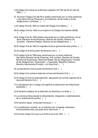 J) El còdigo Civil actual es el Decreto Legislativo Nº 295 del 25 de Julio de
   1984. ( )

K) El primer Còdigo Civil del Perú estaba conformado por un título preliminar
   y tres libros (De las Personas y sus derechos, de las cosas y de las
   obligaciones y contratos). ( )

L) El còdigo Civil de 1852 se inspiró del Còdigo Civil Italiano. (   )

M) El còdigo Civil de 1936 no se inspirò en el Còdigo Civil alemán (BGB)
   (    )

N) El còdigo Civil de 1936 estaba compuesto por un título preliminar y cinco
   libros (Derecho de las Personas, Derecho de Familia, Derecho de
   Sucesión, Derechos Reales, Derecho de las Obligaciones). (        )

Ñ) El còdigo Civil de 1852 no regulaba la teoría general del acto jurídico. (     )

O) El còdigo Civil forma parte del Derecho Civil. (     )

P) El còdigo Civil de 1984 esta conformado por un título preliminar,
  diez libros (Derecho de las Personas, Acto Jurídico, Derecho de Familia,
  Derecho de Sucesiones, Derechos Reales, De las obligaciones, Fuentes
  de las Obligaciones, Prescripción y Caducidad, Registros Públicos,
  Derecho Internacional Privado) y un título final. (   )

Q) Jurisprudencia Civil es parte del Derecho Civil. (       )

R) El còdigo Civil contiene todas las normas del Derecho Civil. (        )

S) El còdigo Civil es la sistematización, agrupación de normas vigentes de la
  rama del Derecho Civil. ( )

T) La abrogación de un còdigo civil significa la destrucción de instituciones
   existentes. ( )

U) El derecho subjetivo es la atribución de derechos a un titular. (         )

V) La ciencia jurídica estudia la interpretación, integración y sistematización
  de un ordenamiento jurídico. ( )

X) El derecho regula conductas humanas. (        )

Y) La codificación consiste en un esfuerzo por no legislar ordenada y
  armónicamente todo una parte de la vida social. ( )

Z) El primer còdigo Civil que tuvo el Perú fue el de 1851. (     )
 