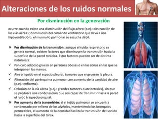 Alteraciones de los ruidos normales
Por disminución en la generación
ocurre cuando existe una disminución del flujo aéreo (p.ej.: obstrucción de
las vías aéreas; disminución del comando ventilatorio que lleva a una
hipoventilación); el murmullo pulmonar se escucha débil.
 Por disminución de la transmisión: aunque el ruido respiratorio se
genera normal, existen factores que disminuyen la transmisión hacia la
superficie de la pared torácica. Estos factores pueden ser de distinta
naturaleza:
 Panículo adiposo grueso en personas obesas o en las zonas en las que se
interponen las mamas.
 Aire o líquido en el espacio pleural; tumores que engruesen la pleura.
 Alteración del parénquima pulmonar con aumento de la cantidad de aire
(p.ej.: enfisema).
 Oclusión de la vía aérea (p.ej.: grandes tumores o atelectasias), sin que
se produzca una condensación que sea capaz de transmitir hacia la pared
el ruido traqueobronquial.
 Por aumento de la transmisión: si el tejido pulmonar se encuentra
condensado por relleno de los alvéolos, manteniendo los bronquios
permeables, el aumento de la densidad facilita la transmisión del sonido
hacia la superficie del tórax.
 