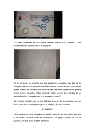 Con estos materiales los estudiantes deberán realizar la ACTIVIDAD 1. Una
posible solución de la misma es la siguiente:
En un principio, se pretende que los estudiantes constaten que dos de los
triángulos que se solicitan en la actividad con sus características, no se pueden
formar. Luego, se pretende que el estudiante reflexione porqué no se pueden
formar dichos triángulos, ¿Qué condición deben cumplir las medidas de los
segmentos de un triángulo para que se pueda construir?
Se pretende concluir que en todo triángulo la suma de las longitudes de dos
lados cualquiera es siempre mayor a la longitud del lado restante.
ACTIVIDAD 2
Indica cuales de estos triángulos se pueden construir, los que determines que
si se pueden construir, hazlos en tu cuaderno con regla y compás, los que no,
justifica ¿por qué no se pueden construir?
 