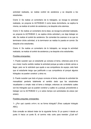 actividad realizada, se realiza control de asistencia y se despide a los
estudiantes.
Cierre 2: Se realiza un comentario de lo trabajado, se recoge la actividad
realizada, se propone la ACTIVIDAD 2 como tarea domiciliaria, se explica la
misma, se realiza el control de asistencia y se despide a los alumnos.
Cierre 3: Se realiza un comentario de la clase, se recoge la actividad realizada,
se propone la ACTIVIDAD 2, se explica dicha actividad y se deja trabajar en
ella. Se realiza el control de asistencia. Se comentan los avances si es que no
terminaron dicha actividad, si la terminaron se realiza la puesta en común. Se
despide a los estudiantes.
Cierre 4: Se realiza un comentario de lo trabajado, se recoge la actividad
realizada, se realiza el control de asistencia y se despide a los estudiantes.
Posibles emergentes:
1- Puede suceder que un estudiante ya conozca el tema, entonces para él no
va a tener mucho sentido realizar la actividad porque ya sabe a dónde vamos a
llegar, pero se le solicitará que ayude a sus compañeros de equipo, esto hará
que el estudiante tenga que justificarle a sus compañeros el porqué algunos
triángulos se pueden construir y otros no.
2- Puede suceder que todo el grupo conozca el tema, entonces la actividad de
manualidad perdería totalmente el sentido dado que los estudiantes
visualizarían a simple vista el tema a trabajar, entonces se comentaría cuales
son los triángulos que se pueden construir y cuáles no y porqué, procediendo a
trabajar con la ACTIVIDAD 2 y si sobra tiempo con actividades de anexo (ver
anexo).
Posibles preguntas emergentes:
1- ¿Por qué cuando a+b=c no se forma triángulo? (Para cualquier triángulo
ABC).
Esta consulta se deberá tratar de la siguiente forma: Si yo quiero ir desde un
punto A hacia un punto B, el camino más corto para transitar ¿Cuál es?
 
