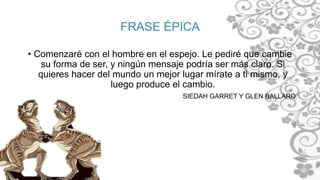 FRASE ÉPICA
• Comenzaré con el hombre en el espejo. Le pediré que cambie
su forma de ser, y ningún mensaje podría ser más claro. Si
quieres hacer del mundo un mejor lugar mírate a ti mismo, y
luego produce el cambio.
SIEDAH GARRET Y GLEN BALLARD
 