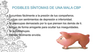 POSIBLES SÍNTOMAS DE UNA MALA CBP
• Sucumbes fácilmente a la presión de tus compañeros.
• Luchas con sentimientos de depresión e inferioridad.
• Te preocupas demasiado por lo que piensen los demás de ti.
• Actúas de forma arrogante para ocultar tus inseguridades.
• Te autodestruyes.
• Sientes fácilmente envidia.
 