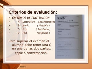 Criterios de evaluación:
• CRITERIOS DE PUNTUACION
•    A -  Distinction  ( Sobresaliente)
•    B-   Merit           ( Notable )
•    C-   Pass           ( Aprobado )
•    D-   Fail             (Suspenso )


Para superar el examen el
  alumno debe tener una C
  en una de las dos partes:
    topic o conversación.



       03/09/13
 