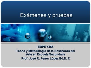 Exámenes y pruebas EDPE 4165 Teoría y Metodología de la Enseñanza del Arte en Escuela Secundaria Prof. José R. Ferrer López Ed.D. © 