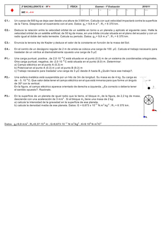 2º BACHILLERATO A - Nº Ë                   FÍSICA                  Examen - 1ª Evaluación                  2010/11

       Ë         NIE: Ë .- Ë Ë
                                                                      C1       C2       C3      C4     P1     P2       P3      NOTA




C1.-       Un cuerpo de 500 kg se deja caer desde una altura de 3 000 km . Calcula con qué velocidad im pactará contra la superficie
           de la Tierra. Despreciar el rozam iento con el aire. Datos: g 0 = 9,8 m .s -2 ; R T = 6 370 km .

C2.-       Deduce la relación entre la velocidad orbital de un satélite en torno a un planeta y aplícalo al siguiente caso. Halla la
           velocidad orbital de un satélite artificial, de 50 kg de m asa, en una órbita circular situada en el plano del ecuador y con un
           radio igual al doble del radio terrestre. Calcula su periodo. Datos: g 0 = 9,8 m .s -2 ; R T = 6 370 km .

C3.-       Enuncia la tercera ley de Kepler y deduce el valor de la constante en función de la m asa del Sol.

C4.-       En el centro de un decágono regular de 2 m de arista se coloca una carga de 100 ìC. Calcula el trabajo necesario para
           trasladar de un vértice al diam etralm ente opuesto una carga de 5 ìC

P1.-       Una carga puntual, positiva , de 2,0·10 -9 C está situada en el punto (0,0) m de un sistem a de coordenadas ortogonales.
           Otra carga puntual, negativa, de -2,0·10 -9 C está situada en el punto (9,0) m . Determ inar:
           a) Cam po eléctrico en el punto A (0,3) m
           b) Potencial en el punto A (0,3) m y en el punto B (9,3) m
           c) Trabajo necesario para trasladar una carga de 3 ìC desde A hasta B.¿Quién hace ese trabajo?.

P2.-       Una esfera m etálica está suspendida por un hilo de 3m de longitud. Su m asa es de 4 kg. Su carga es
           de - 5. 10 -6 C. Que valor debe tener el cam po eléctrico en el que está inm ersa para que form e un ángulo
           de 30º con la vertical.
           En la figura, el cam po eléctrico aparece orientado de derecha a izquierda. ¿Es correcto o debería tener
           el sentido opuesto?. Razónalo.

P3.-       En la superficie de un planeta de igual radio que la tierra, el bloque m 1 de la figura, de 2,2 kg de m asa,
           desciende con una aceleración de 3 m /s 2 . Si el bloque m 2 tiene una m asa de 2 kg:
           a) calcula la intensidad de la gravedad en la superficie de ese planeta.
           b) calcula la densidad m edia de ese planeta. Datos: G = 6,673 x 10 -11 N.m 2.kg -2 ; R T = 6 370 km .




Datos: g 0=9,8 m /s2 ; R T=6,37·10 6 m ; G=6,673·10 -11 N·m 2/kg 2 ; K=9·10 9 N·m 2/C 2
 