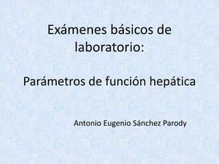 Exámenes básicos de 
laboratorio: 
Parámetros de función hepática 
Antonio Eugenio Sánchez Parody 
 