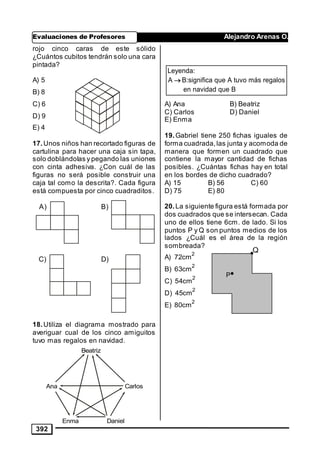 Evaluaciones de Profesores Alejandro Arenas O.
392
rojo cinco caras de este sólido
¿Cuántos cubitos tendrán solo una cara
pintada?
A) 5
B) 8
C) 6
D) 9
E) 4
17.Unos niños han recortado figuras de
cartulina para hacer una caja sin tapa,
solo doblándolas y pegando las uniones
con cinta adhesiva. ¿Con cuál de las
figuras no será posible construir una
caja tal como la descrita?. Cada figura
está compuesta por cinco cuadraditos.
18.Utiliza el diagrama mostrado para
averiguar cual de los cinco amiguitos
tuvo mas regalos en navidad.
A) Ana B) Beatriz
C) Carlos D) Daniel
E) Enma
19.Gabriel tiene 250 fichas iguales de
forma cuadrada,las junta y acomoda de
manera que formen un cuadrado que
contiene la mayor cantidad de fichas
posibles. ¿Cuántas fichas hay en total
en los bordes de dicho cuadrado?
A) 15 B) 56 C) 60
D) 75 E) 80
20.La siguiente figura está formada por
dos cuadrados que se intersecan. Cada
uno de ellos tiene 6cm. de lado. Si los
puntos P y Q son puntos medios de los
lados ¿Cuál es el área de la región
sombreada?
A)
2
72cm
B)
2
63cm
C)
2
54cm
D)
2
45cm
E)
2
80cm
A) B)
C) D)
Beatriz
Ana Carlos
Enma Daniel
Leyenda:
A B:significa que A tuvo más regalos
en navidad que B

P
Q
 