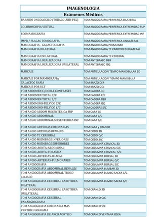 IMAGENOLOGIA
                          Exámenes Médicos
BARRIDO ONCOLOGICO (TORACO-ABD-PEL)   TOM ANGIOGRAFIA PERIFERICA BILATERAL

COLONOSCOPIA VIRTUAL                  TOM ANGIOGRAFIA PERIFERICA EXTREMIDAD SUP

ECOMAMOGRAFIA                         TOM ANGIOGRAFIA PERIFERICA EXTREMIDAD INF

IMPR / PLACAS TOMOGRAFIA              TOM ANGIOGRAFIA PERIFERICA UNILATERAL
MAMOGRAFIA - GALACTOGRAFIA            TOM ANGIOGRAFIA PULMUNAR
MAMOGRAFIA BILATERAL                  TOM ANGIOGRAFIA TC CAROTIDEO BILATERAL

MAMOGRAFIA UNILATERAL                 TOM ANGIOGRAFIA TC CEREBRAL
MAMOGRAFIA LOCALIZADORA               TOM ANTEBRAZO DER
MAMOGRAFIA LOCALIZADORA UNILATERAL    TOM ANTEBRAZO IZQ

MARCAJE                               TOM ARTICULACION TEMPO MANDIBULAR 3D

MARCAJE POR MAMOGRAFIA                TOM ARTICULACION TIEMPO MANDIBULA
GALACTOG RAFIA                        TOM BRAZO DER
MARCAJE POR ULT                       TOM BRAZO IZQ
TOM ABDOMEN C/DOBLE CONTRASTE         TOM CADERA 3D
TOM ABDOMEN TOTAL C/C                 TOM CADERA C/C
TOM ABDOMEN TOTAL S/C                 TOM CADERA DER
TOM ABDOMINO-PELVICO C/C              TOM CADERA IZQ
TOM ABDOMINO-PELVICO S/C              TOM CADERAS S/C
TOM ANGIO ABDOM MESENTERICA SUP       TOM CARA 3D
TOM ANGIO ABDOMINAL                   TOM CARA C/C
TOM ANGIO ABDOMINAL MESENTERICA INF   TOM CARA S/C

TOM ANGIO ARTERIAS CORONARIAS         TOM CARA y CRANEO
TOM ANGIO ARTERIAS RENALES            TOM CODO 3D
TOM ANGIO TC CEREBRAL                 TOM CODO C/C
TOM ANGIO MIEMBROS INFERIORES         TOM CODO S/C
TOM ANGIO MIEMBROS SUPERIORES         TOM COLUMNA CERVICAL 3D
TOM ANGIO-AORTA-ABDOMINAL             TOM COLUMNA CERVICAL C/C
TOM ANGIO-AORTA-TORAXICA              TOM COLUMNA CERVICAL S/C
TOM ANGIO-ARTERIAS-ILIACAS            TOM COLUMNA DORSAL 3D
TOM ANGIO-ARTERIAS-PULMONARES         TOM COLUMNA DORSAL C/C
TOM ANGIOGRAFIA                       TOM COLUMNA DORSAL S/C
TOM ANGIOGRAFIA ABDOMINAL RENALES     TOM COLUMNA LUMBAR 3D
TOM ANGIOGRAFIA ABDOMINAL TROCO       TOM COLUMNA LUMBO SACRA C/C
CELIACO
TOM ANGIOGRAFIA CEREBRAL CAROTIDEA    TOM COLUMNA LUMBO SACRA S/C
BILATERAL
TOM ANGIOGRAFIA CEREBRAL CAROTIDEA    TOM CRANEO 3D
UNILATERAL
TOM ANGIOGRAFIA CEREBRAL              TOM CRANEO C/C
PANANGIOGRAFIA
TOM ANGIOGRAFIA CORONARIA MAS         TOM CRANEO S/C
VENTRICULOGRAMA
TOM ANGIOGRAFIA DE ARCO AORTICO       TOM CRANEO VENTANA OSEA
 