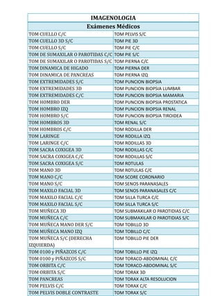IMAGENOLOGIA
                      Exámenes Médicos
TOM CUELLO C/C                     TOM PELVIS S/C
TOM CUELLO 3D S/C                  TOM PIE 3D
TOM CUELLO S/C                     TOM PIE C/C
TOM DE SUMAXILAR O PAROTIDAS C/C   TOM PIE S/C
TOM DE SUMAXILAR O PAROTIDAS S/C   TOM PIERNA C/C
TOM DINAMICA DE HIGADO             TOM PIERNA DER
TOM DINAMICA DE PANCREAS           TOM PIERNA IZQ
TOM EXTREMIDADES S/C               TOM PUNCION BIOPSIA
TOM EXTREMIDADES 3D                TOM PUNCION BIOPSIA LUMBAR
TOM EXTREMIDADES C/C               TOM PUNCION BIOPSIA MAMARIA
TOM HOMBRO DER                     TOM PUNCION BIOPSIA PROSTATICA
TOM HOMBRO IZQ                     TOM PUNCION BIOPSIA RENAL
TOM HOMBRO S/C                     TOM PUNCION BIOPSIA TIROIDEA
TOM HOMBROS 3D                     TOM RENAL S/C
TOM HOMBROS C/C                    TOM RODILLA DER
TOM LARINGE                        TOM RODILLA IZQ
TOM LARINGE C/C                    TOM RODILLAS 3D
TOM SACRA COXIGEA 3D               TOM RODILLAS C/C
TOM SACRA COXIGEA C/C              TOM RODILLAS S/C
TOM SACRA COXIGEA S/C              TOM ROTULAS
TOM MANO 3D                        TOM ROTULAS C/C
TOM MANO C/C                       TOM SCORE CORONARIO
TOM MANO S/C                       TOM SENOS PARANASALES
TOM MAXILO FACIAL 3D               TOM SENOS PARANASALES C/C
TOM MAXILO FACIAL C/C              TOM SILLA TURCA C/C
TOM MAXILO FACIAL S/C              TOM SILLA TURCA S/C
TOM MUÑECA 3D                      TOM SUBMAXILAR O PAROTIDIAS C/C
TOM MUÑECA C/C                     TOM SUBMAXILAR O PAROTIDIAS S/C
TOM MUÑECA MANO DER S/C            TOM TOBILLO 3D
TOM MUÑECA MANO IZQ                TOM TOBILLO C/C
TOM MUÑECA S/C (DERECHA            TOM TOBILLO PIE DER
IZQUIERDA)
TOM 0100 y PIÑAZCOS C/C            TOM TOBILLO PIE IZQ
TOM 0100 y PIÑAZCOS S/C            TOM TORACO-ABDOMINAL C/C
TOM ORBITA C/C                     TOM TORACO-ABDOMINAL S/C
TOM ORBITA S/C                     TOM TORAX 3D
TOM PANCREAS                       TOM TORAX ALTA RESOLUCION
TOM PELVIS C/C                     TOM TORAX C/C
TOM PELVIS DOBLE CONTRASTE         TOM TORAX S/C
 